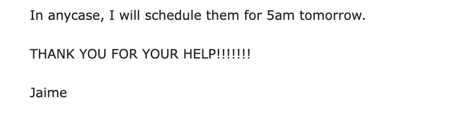 Client message: In anycase, I will schedule them for 5am tomorrow. THANK YOU FOR YOUR HELP!!!!!!!